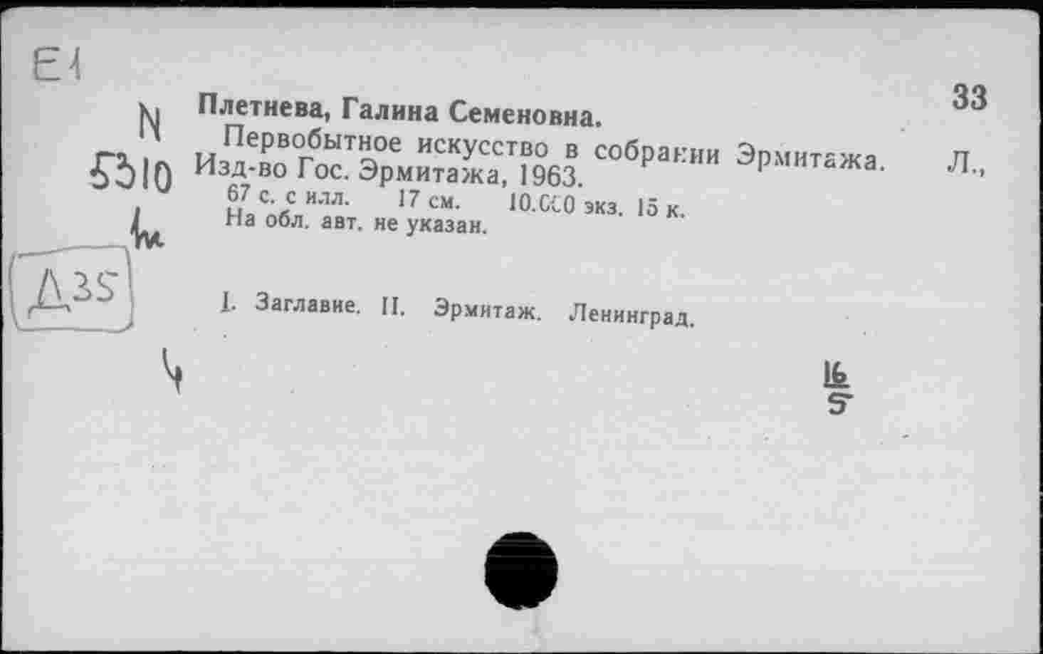 ﻿El N «Ю к s	Плетнева, Галина Семеновна. и,пХвгбоГэ°Д„иХтГ9°бз соб₽а':"" э'та ■ Л. 67 с-си-™.	17 см. lO.CtO экз. 15 к. па обл. авт. не указан. I. Заглавие. П. Эрмитаж. Ленинград. &
S'